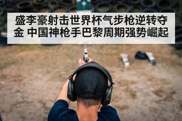 盛李豪射击世界杯气步枪逆转夺金 中国神枪手巴黎周期强势崛起