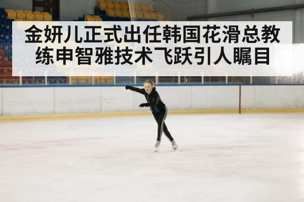 金妍儿正式出任韩国花滑总教练申智雅技术飞跃引人瞩目